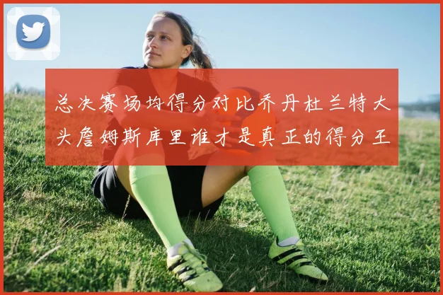 总决赛场均得分对比乔丹杜兰特大头詹姆斯库里谁才是真正的得分王