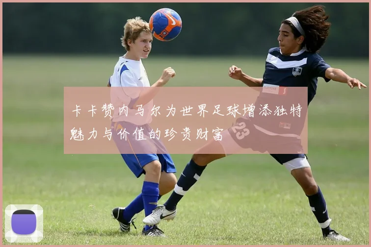 卡卡赞内马尔为世界足球增添独特魅力与价值的珍贵财富