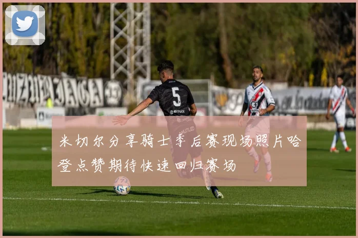 米切尔分享骑士季后赛现场照片哈登点赞期待快速回归赛场