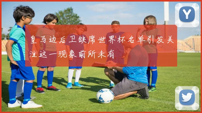 皇马边后卫缺席世界杯名单引发关注这一现象前所未有