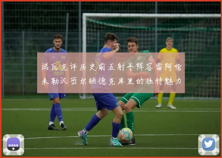 诺瓦克评历史前五射手阵容雷阿伦米勒汉密尔顿德克库里的独特魅力与影响