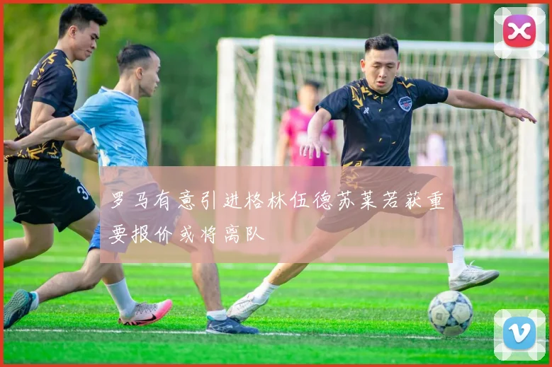 罗马有意引进格林伍德苏莱若获重要报价或将离队