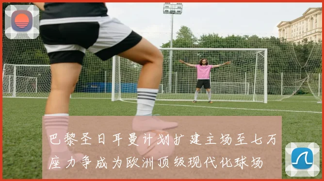 巴黎圣日耳曼计划扩建主场至七万座力争成为欧洲顶级现代化球场