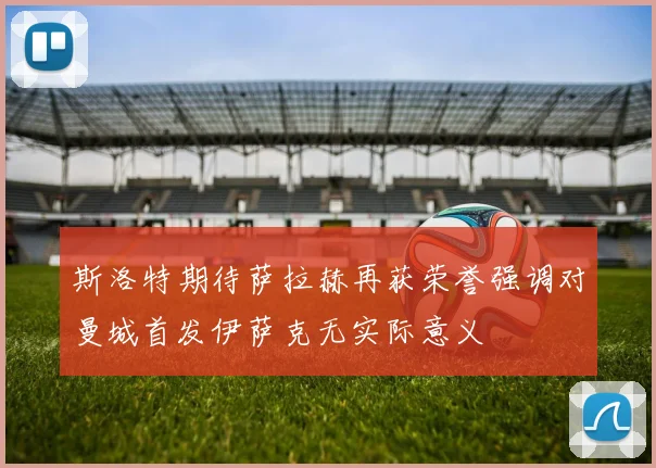 斯洛特期待萨拉赫再获荣誉强调对曼城首发伊萨克无实际意义