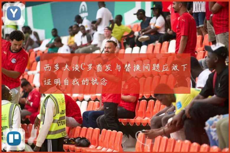 西多夫谈C罗首发与替换问题应放下证明自我的执念