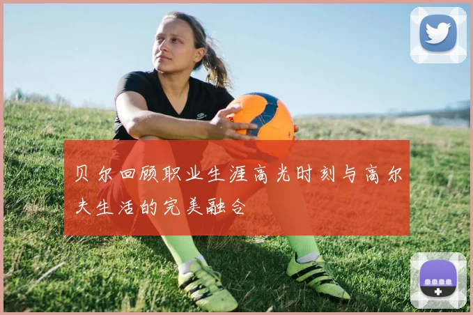 贝尔回顾职业生涯高光时刻与高尔夫生活的完美融合