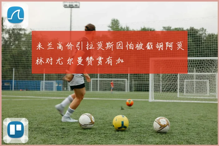 米兰高价引拉莫斯因怕被截胡阿莫林对尤尔曼赞赏有加