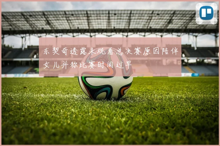 东契奇透露未观看总决赛原因陪伴女儿并称比赛时间过早