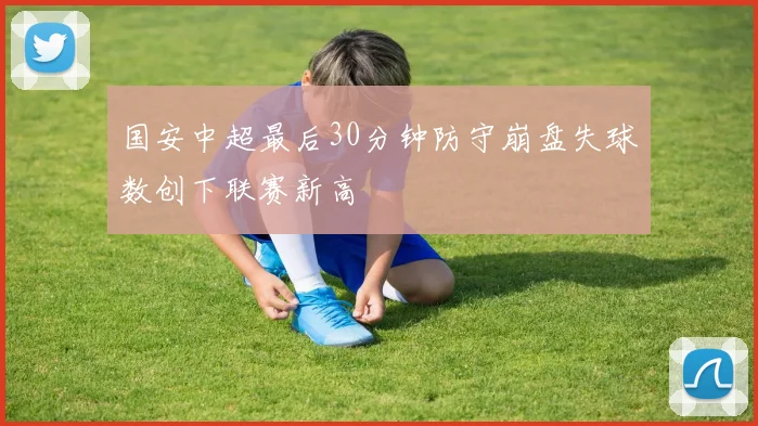 国安中超最后30分钟防守崩盘失球数创下联赛新高