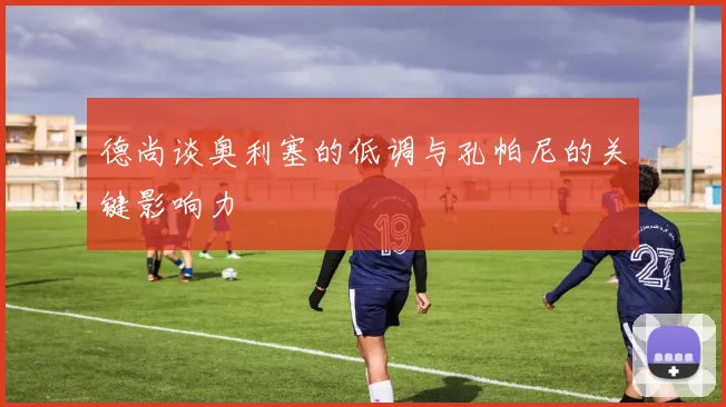德尚谈奥利塞的低调与孔帕尼的关键影响力