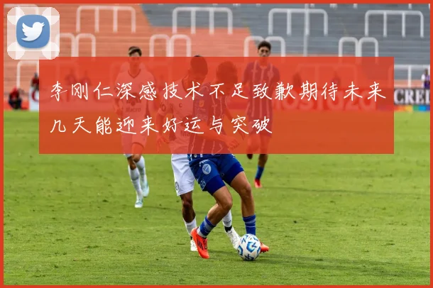 李刚仁深感技术不足致歉期待未来几天能迎来好运与突破