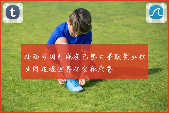 梅西与姆巴佩在巴黎共事默契如初共同追逐世界杯金靴荣誉
