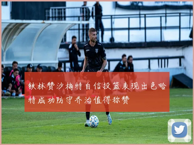 铁林赞沙梅特自信投篮表现出色哈特成功防守乔治值得称赞