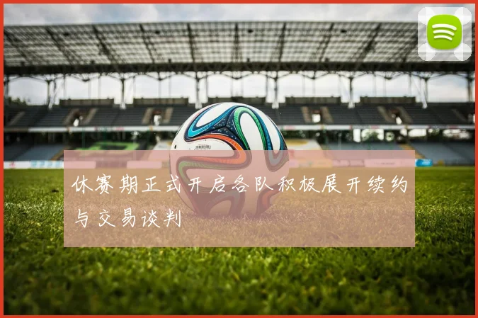 休赛期正式开启各队积极展开续约与交易谈判