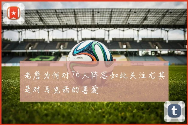 老詹为何对76人阵容如此关注尤其是对马克西的喜爱