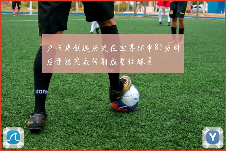 卢卡库创造历史在世界杯中85分钟后登场完成传射成首位球员