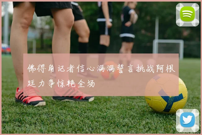 佛得角记者信心满满誓言挑战阿根廷力争惊艳全场
