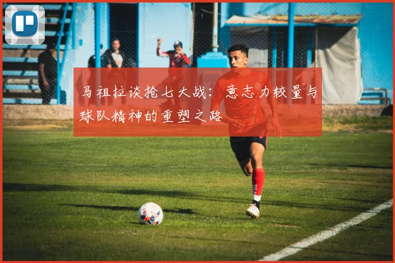 马祖拉谈抢七大战：意志力较量与球队精神的重塑之路