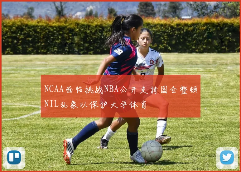 NCAA面临挑战NBA公开支持国会整顿NIL乱象以保护大学体育