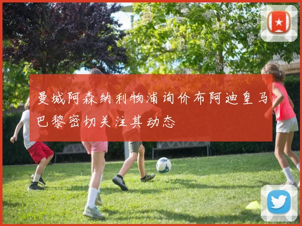 曼城阿森纳利物浦询价布阿迪皇马巴黎密切关注其动态