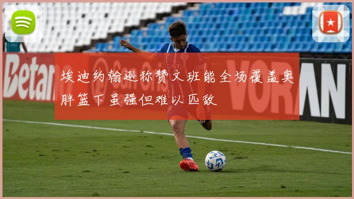 埃迪约翰逊称赞文班能全场覆盖奥胖篮下虽强但难以匹敌