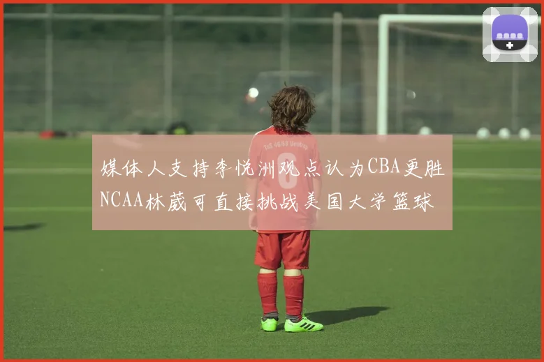媒体人支持李悦洲观点认为CBA更胜NCAA林葳可直接挑战美国大学篮球