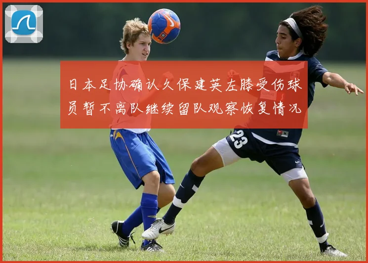 日本足协确认久保建英左膝受伤球员暂不离队继续留队观察恢复情况