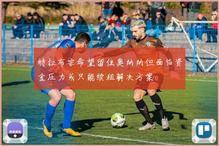 特拉布宗希望留住奥纳纳但面临资金压力或只能续租解决方案
