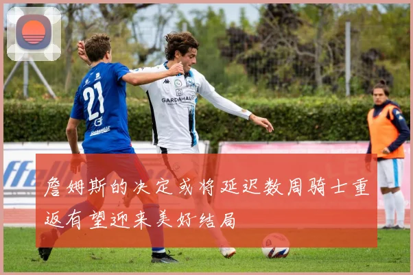 詹姆斯的决定或将延迟数周骑士重返有望迎来美好结局