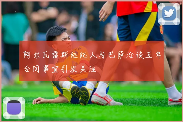 阿尔瓦雷斯经纪人与巴萨洽谈五年合同事宜引发关注