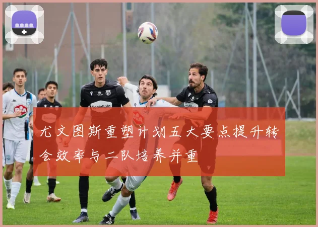 尤文图斯重塑计划五大要点提升转会效率与二队培养并重